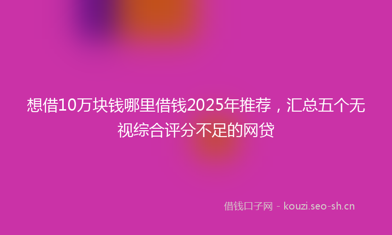 想借10万块钱哪里借钱2025年推荐，汇总五个无视综合评分不足的网贷