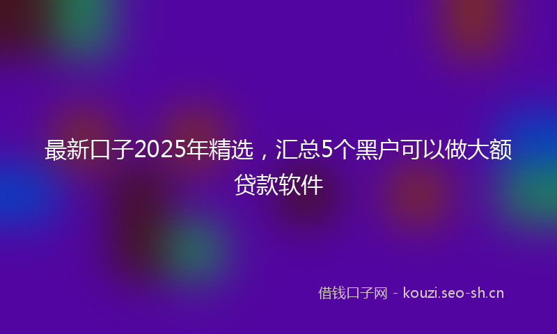 最新口子2025年精选，汇总5个黑户可以做大额贷款软件