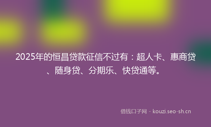 2025年的恒昌贷款征信不过有：超人卡、惠商贷、随身贷、分期乐、快贷通等。