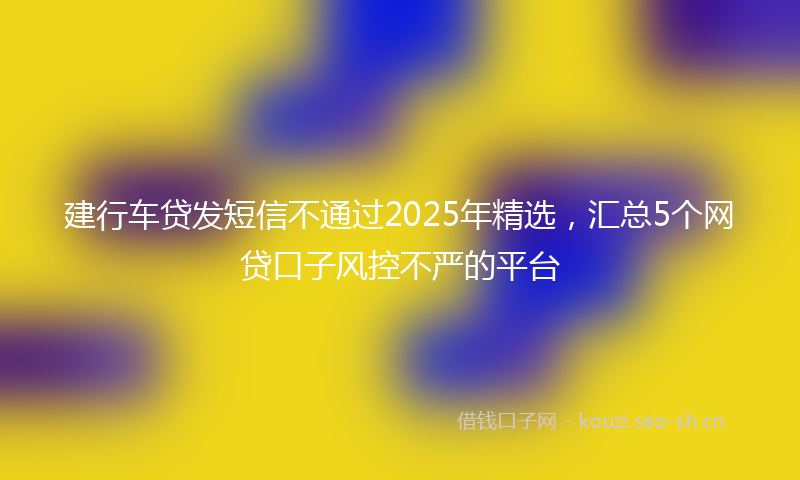 建行车贷发短信不通过2025年精选，汇总5个网贷口子风控不严的平台