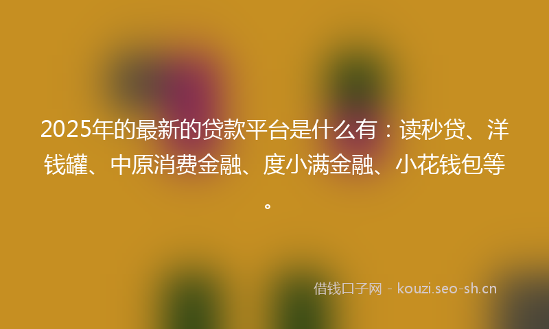 2025年的最新的贷款平台是什么有：读秒贷、洋钱罐、中原消费金融、度小满金融、小花钱包等。