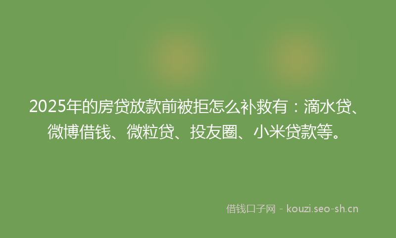 2025年的房贷放款前被拒怎么补救有：滴水贷、微博借钱、微粒贷、投友圈、小米贷款等。