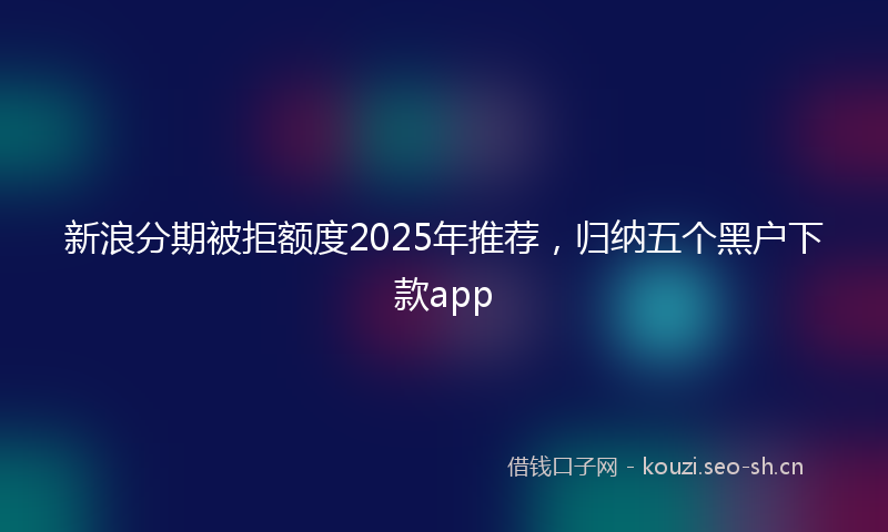 新浪分期被拒额度2025年推荐，归纳五个黑户下款app
