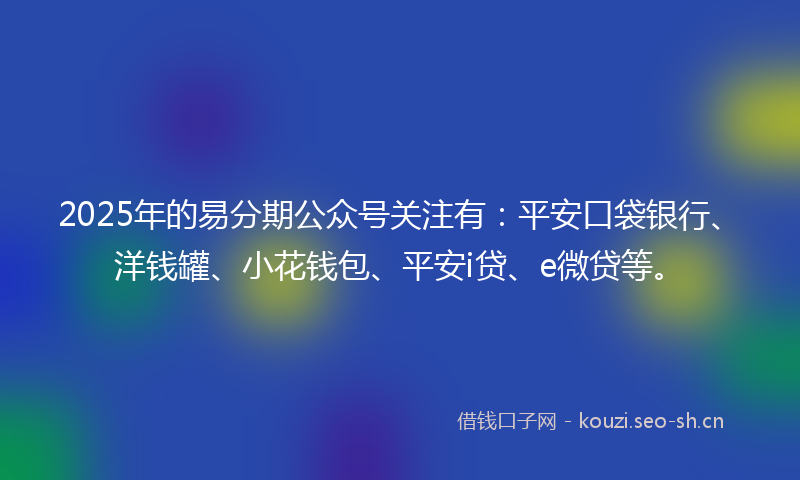 2025年的易分期公众号关注有：平安口袋银行、洋钱罐、小花钱包、平安i贷、e微贷等。