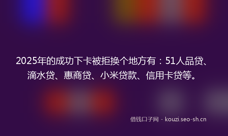 2025年的成功下卡被拒换个地方有：51人品贷、滴水贷、惠商贷、小米贷款、信用卡贷等。