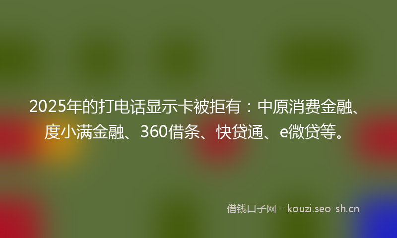 2025年的打电话显示卡被拒有：中原消费金融、度小满金融、360借条、快贷通、e微贷等。