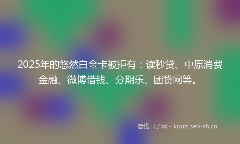 2025年的悠然白金卡被拒有：读秒贷、中原消费金融、微博借钱、分期乐、团贷网等。