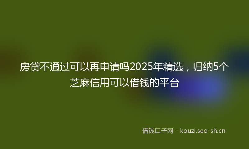 房贷不通过可以再申请吗2025年精选，归纳5个芝麻信用可以借钱的平台