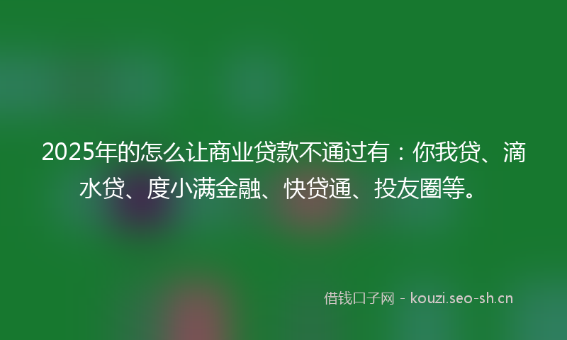 2025年的怎么让商业贷款不通过有：你我贷、滴水贷、度小满金融、快贷通、投友圈等。