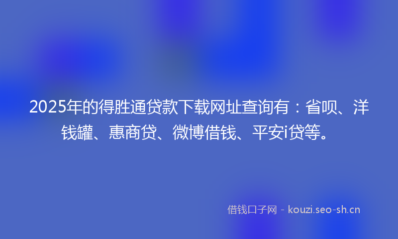 2025年的得胜通贷款下载网址查询有：省呗、洋钱罐、惠商贷、微博借钱、平安i贷等。