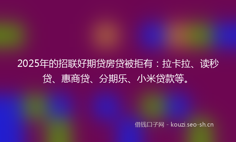 2025年的招联好期贷房贷被拒有：拉卡拉、读秒贷、惠商贷、分期乐、小米贷款等。