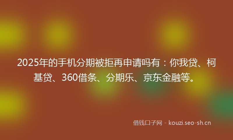 2025年的手机分期被拒再申请吗有：你我贷、柯基贷、360借条、分期乐、京东金融等。