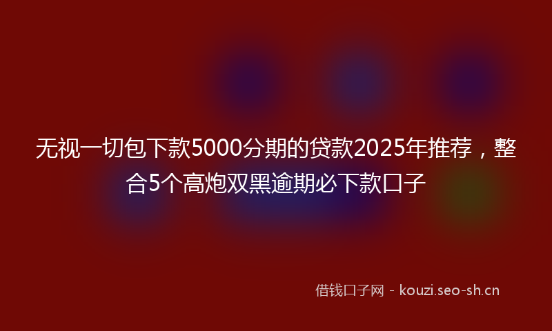无视一切包下款5000分期的贷款2025年推荐，整合5个高炮双黑逾期必下款口子