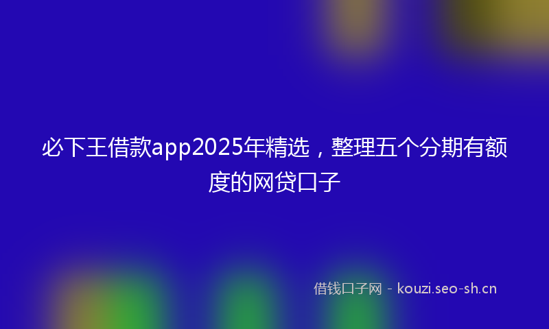 必下王借款app2025年精选，整理五个分期有额度的网贷口子