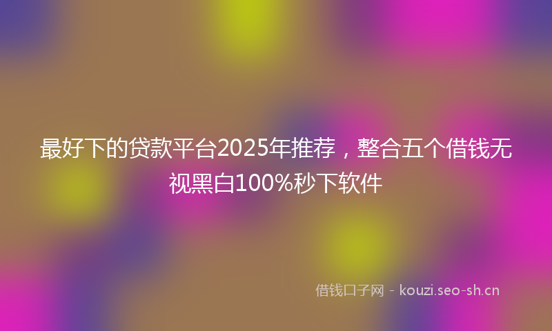 最好下的贷款平台2025年推荐,整合五个借钱无视黑白100%秒下软件