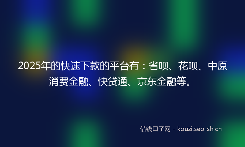 2025年的快速下款的平台有：省呗、花呗、中原消费金融、快贷通、京东金融等。