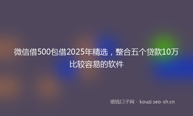 微信借500包借2025年精选，整合五个贷款10万比较容易的软件