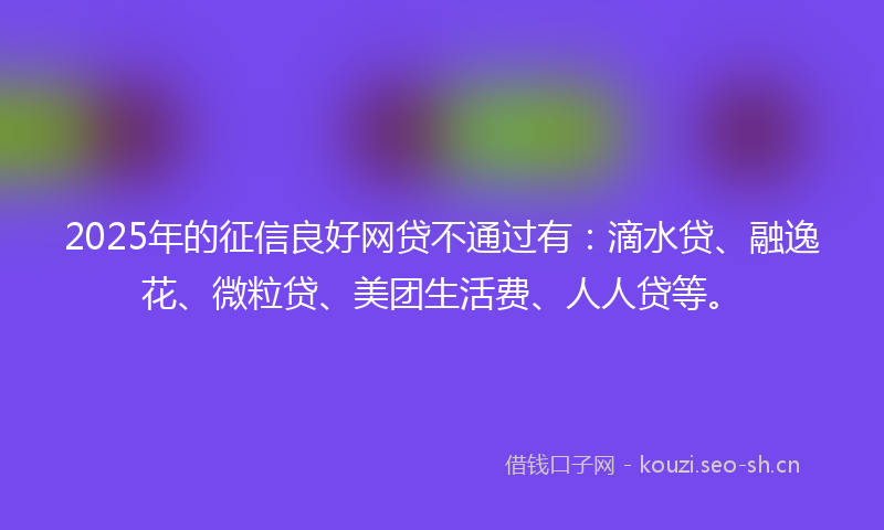 2025年的征信良好网贷不通过有：滴水贷、融逸花、微粒贷、美团生活费、人人贷等。