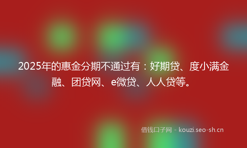 2025年的惠金分期不通过有：好期贷、度小满金融、团贷网、e微贷、人人贷等。