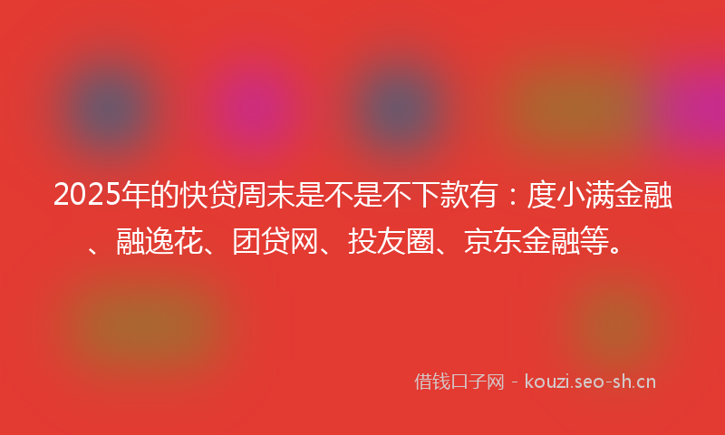 2025年的快贷周末是不是不下款有：度小满金融、融逸花、团贷网、投友圈、京东金融等。