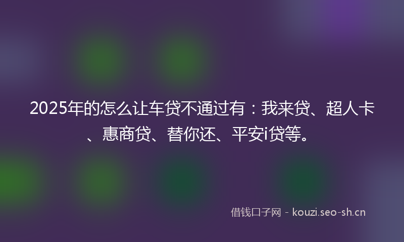 2025年的怎么让车贷不通过有：我来贷、超人卡、惠商贷、替你还、平安i贷等。