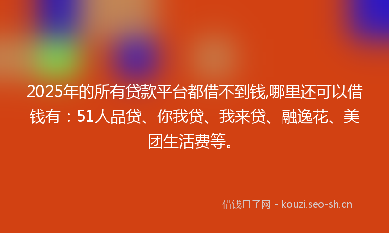2025年的所有贷款平台都借不到钱,哪里还可以借钱有：51人品贷、你我贷、我来贷、融逸花、美团生活费等。