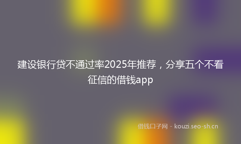 建设银行贷不通过率2025年推荐，分享五个不看征信的借钱app