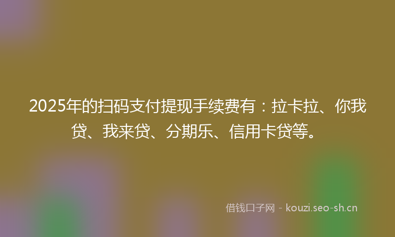 2025年的扫码支付提现手续费有：拉卡拉、你我贷、我来贷、分期乐、信用卡贷等。