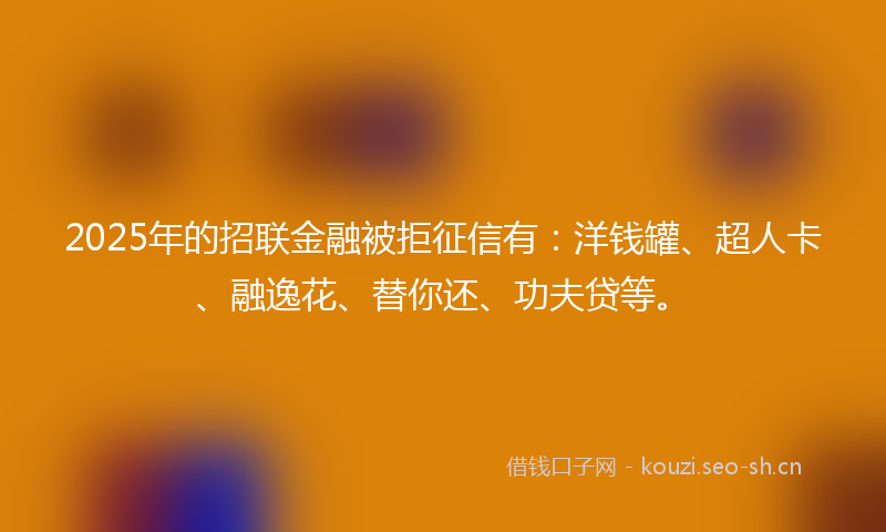 2025年的招联金融被拒征信有：洋钱罐、超人卡、融逸花、替你还、功夫贷等。