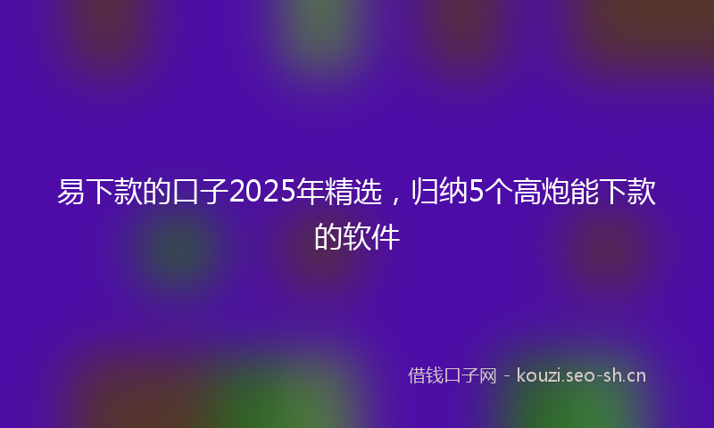 易下款的口子2025年精选，归纳5个高炮能下款的软件