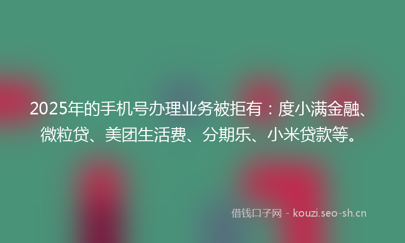 2025年的手机号办理业务被拒有：度小满金融、微粒贷、美团生活费、分期乐、小米贷款等。