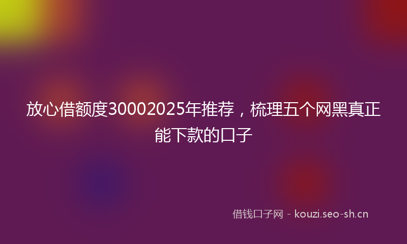 放心借额度30002025年推荐，梳理五个网黑真正能下款的口子