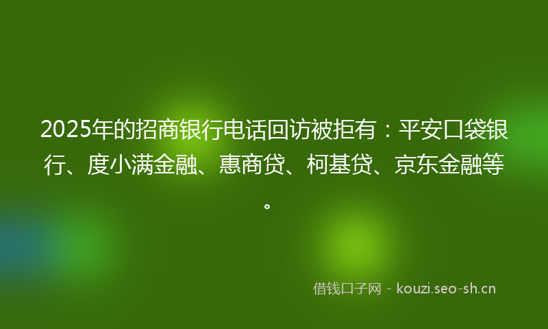 2025年的招商银行电话回访被拒有：平安口袋银行、度小满金融、惠商贷、柯基贷、京东金融等。