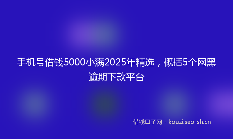 手机号借钱5000小满2025年精选,概括5个网黑逾期下款平台
