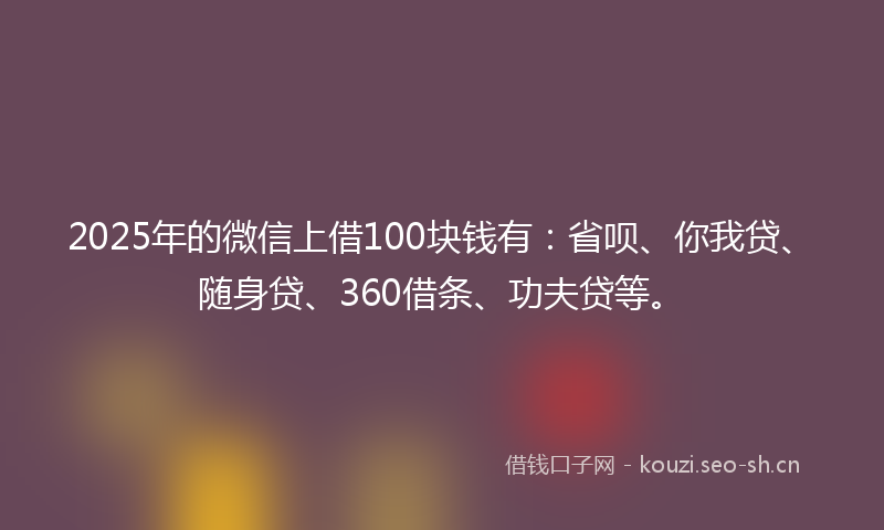 2025年的微信上借100块钱有：省呗、你我贷、随身贷、360借条、功夫贷等。