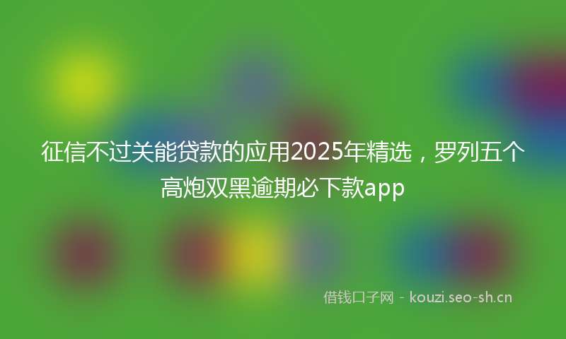 征信不过关能贷款的应用2025年精选，罗列五个高炮双黑逾期必下款app