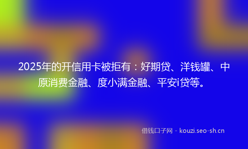 2025年的开信用卡被拒有：好期贷、洋钱罐、中原消费金融、度小满金融、平安i贷等。