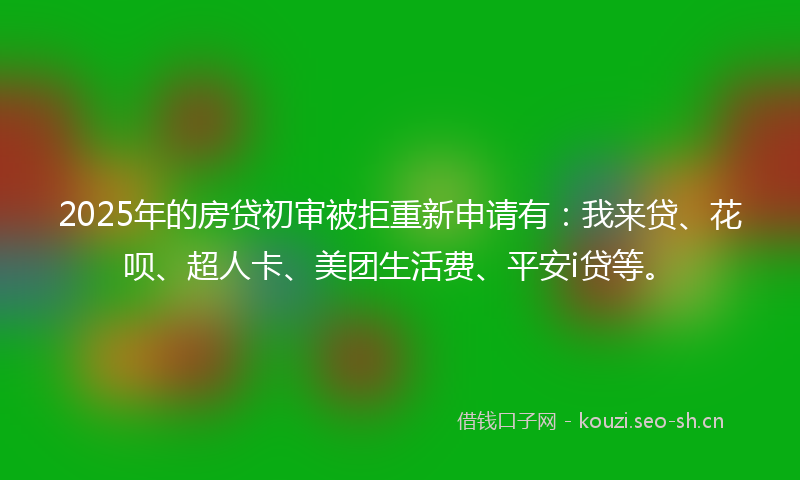 2025年的房贷初审被拒重新申请有：我来贷、花呗、超人卡、美团生活费、平安i贷等。