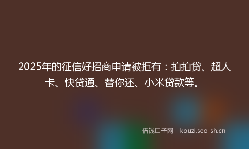 2025年的征信好招商申请被拒有：拍拍贷、超人卡、快贷通、替你还、小米贷款等。