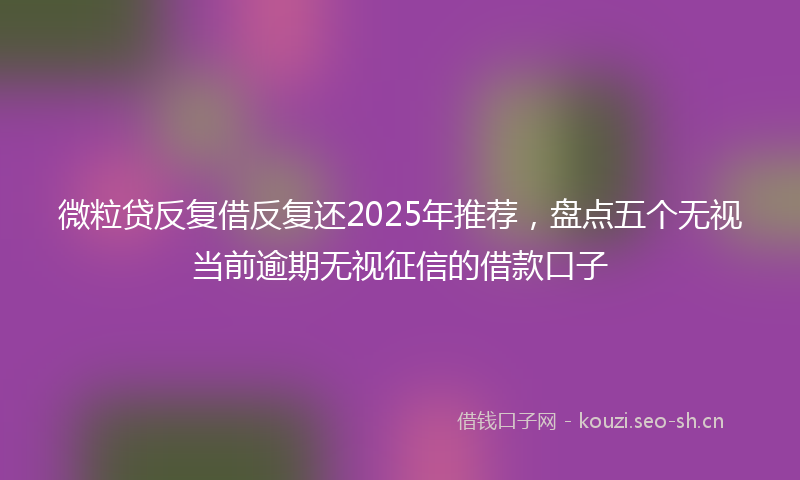 微粒贷反复借反复还2025年推荐，盘点五个无视当前逾期无视征信的借款口子