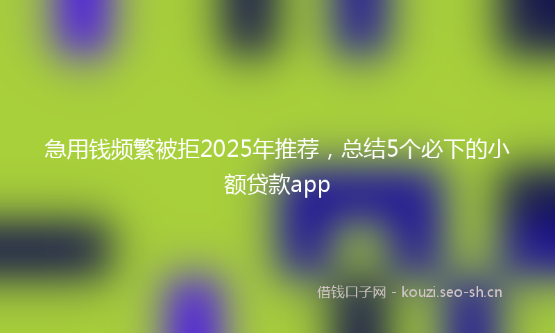 急用钱频繁被拒2025年推荐，总结5个必下的小额贷款app