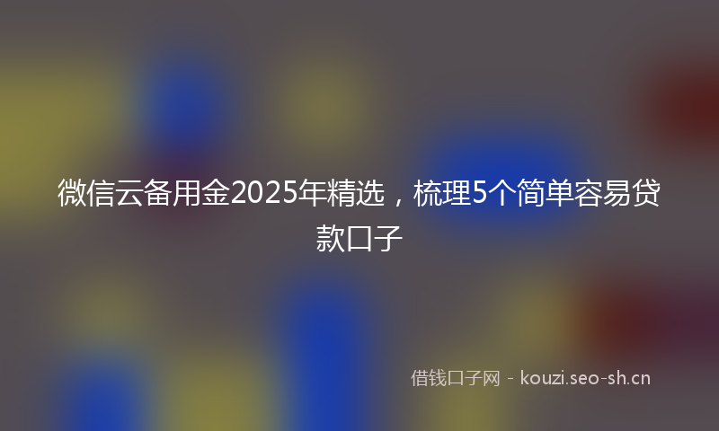 微信云备用金2025年精选，梳理5个简单容易贷款口子