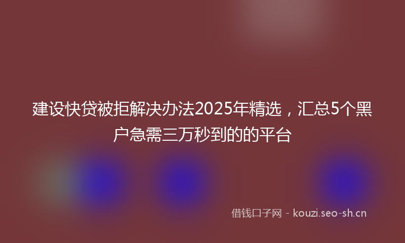 建设快贷被拒解决办法2025年精选，汇总5个黑户急需三万秒到的的平台