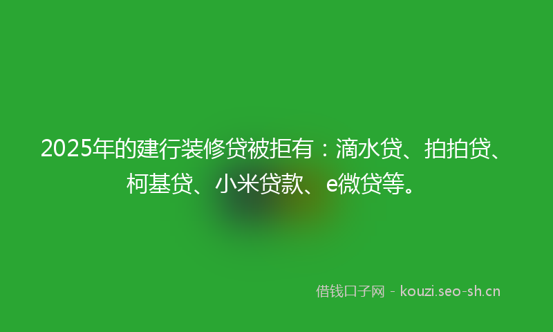 2025年的建行装修贷被拒有：滴水贷、拍拍贷、柯基贷、小米贷款、e微贷等。