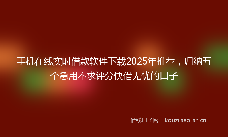 手机在线实时借款软件下载2025年推荐，归纳五个急用不求评分快借无忧的口子