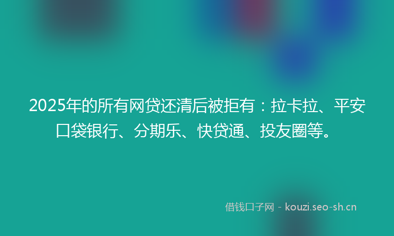 2025年的所有网贷还清后被拒有：拉卡拉、平安口袋银行、分期乐、快贷通、投友圈等。
