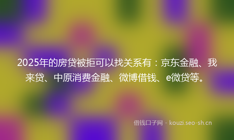 2025年的房贷被拒可以找关系有：京东金融、我来贷、中原消费金融、微博借钱、e微贷等。