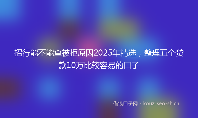 招行能不能查被拒原因2025年精选，整理五个贷款10万比较容易的口子