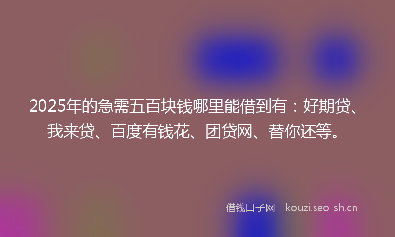 2025年的急需五百块钱哪里能借到有：好期贷、我来贷、百度有钱花、团贷网、替你还等。