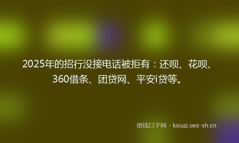 2025年的招行没接电话被拒有：还呗、花呗、360借条、团贷网、平安i贷等。